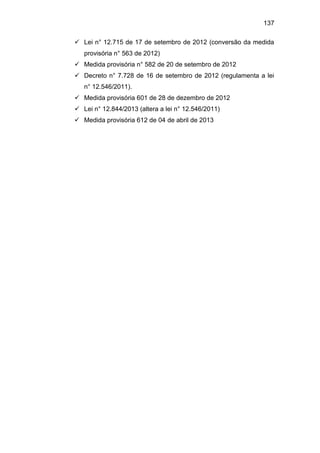 137
 Lei n° 12.715 de 17 de setembro de 2012 (conversão da medida
provisória n° 563 de 2012)
 Medida provisória n° 582 de 20 de setembro de 2012
 Decreto n° 7.728 de 16 de setembro de 2012 (regulamenta a lei
n° 12.546/2011).
 Medida provisória 601 de 28 de dezembro de 2012
 Lei n° 12.844/2013 (altera a lei n° 12.546/2011)
 Medida provisória 612 de 04 de abril de 2013
 