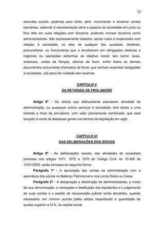 12
assuntos sociais, podendo para tanto, abrir, movimentar e encerrar contas
bancárias, cabendo à representação ativa e passiva da sociedade em juízo ou
fora dele em suas relações com terceiros, podendo nomear terceiros como
administradores. São expressamente vedados, sendo nulos e inoperantes com
relação à sociedade, os atos de qualquer dos quotistas, diretores,
procuradores, ou funcionários que a envolverem em obrigações relativas a
negócios ou operações estranhas ao objetivo social, tais como: avais,
endossos, cartas de fianças, abonos de favor, enfim todos os demais
documentos comumente chamados de favor, que venham acarretar obrigações
à sociedade, sob pena de nulidade das mesmas.
CAPÍTULO V
DA RETIRADA DE PROLABORE
Artigo 8º - Os sócios que efetivamente exercerem atividade de
administração, ou quaisquer outros serviços à sociedade, terá direito a uma
retirada a título de pró-labore, com valor previamente combinado, que será
lançado à conta de despesas gerais nos termos da legislação em vigor.
CAPÍTULO VI
DAS DELIBERAÇÕES DOS SÓCIOS
Artigo 9º - As deliberações sociais, das atividades da sociedade
previstas nos artigos 1071, 1072 e 1076 do Código Civil- lei 10.406 de
10/01/2002, serão tomadas da seguinte forma:
Parágrafo 1º - A aprovação das contas da administração com a
assinatura dos sócios no Balanço Patrimonial e nos Livros Diário ou Caixa.
Parágrafo 2º - A designação e destituição de administradores, o modo
de sua remuneração, a nomeação e destituição dos liquidantes e o julgamento
de suas contas e o pedido de recuperação judicial serão decididas, quando
necessário, em comum acordo pelos sócios respeitando a quantidade de
quotas superior a 51%, do capital social.
 