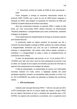 139
 Documento controle de crédito de ICMS do ativo permanente –
CIAP
Ficam obrigadas a entrega as empresas relacionadas através do
protocolo ICMS 77/2008, que a partir do ano de 2009 ficaram obrigados a
utilização do SPED, esta listagem foi atualizada em dezembro de 2009 pelo
CONFAZ (Conselho Nacional de Política Fazendária).
Alem dos contribuintes indicados no protocolo ICMS, o estado de São
Paulo, por meio comunicados DEAT (Diretor Executivo da Administração
Tributária) estabeleceu a obrigatoriedade para outros contribuintes, ampliando
a listagem de obrigados.
Ficam dispensados da obrigatoriedade da entrega as empresas optantes
pelo Simples Nacional.
O contribuinte sujeito ao regime periódico de apuração que até o
momento não esta obrigada a entrega do SPED, poderá a seu critério antecipar
a obrigatoriedade, lembrando que uma vez que o contribuinte optar por
antecipar a obrigatoriedade, não poderá voltar atrás,à adesão voluntaria é
irretratável, e a obrigatoriedade se aplica a todos os estabelecimentos do
contribuinte (matriz e filiais).
O prazo da apresentação está previsto no art. 10 da portaria CAT n°
147/2009, que é até o dia vinte e cinco do mês subsequente ao período a que
se refere, em exceção do livro registro de inventário que deve ser informado no
segundo mês subsequente ao da contagem de estoque.
A falta de apresentação, ou apresentação do arquivo com informações
incorretas implicam em multa, porem, a legislação paulista não prevê
penalidade especifica, portanto, as penalidades estão previstas no inciso V do
art. 527 do RICMS/SP, que podem ser aplicadas na hipótese das ocorrências
citadas.
 EFD Contribuições
Instituído pela Instrução Normativa RFB n° 1.052 de 5 de julho de 2010,
a EFD Contribuições trata de um arquivo digital que integra o projeto SPED,
tem por objetivo demonstrar ao fisco o resultado das apurações para o PIS,
COFINS, nos regimes não cumulativos e cumulativos, com o surgimento da lei
 
