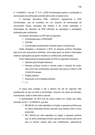 140
n° 12.546/2011, nos art. 7° e 8°, a EFD Contribuições passou a contemplar a
escrituração da contribuição previdenciária sobre a receita bruta.
A Instrução Normativa RFB 1.252/2012 regulamenta a EFD
Contribuições, que se constituiu em um conjunto de escrituração de
documentos fiscais, apuração dos tributos e de outras operações e
informações de interesse da RFB referente às operações e prestações
praticadas pelo contribuinte.
Os tributos informados na EFD são os seguintes:
 Contribuição para o PIS/PASEP
 COFINS
 Contribuição previdenciária incidente sobre a receita bruta
Estão obrigadas a apresentar a EFD, as pessoas jurídicas tributadas
pelo lucro real, presumido e arbitrado, como regra geral, se existir a informação
relativa a operações que gerem receitas ou créditos das contribuições.
Ficam dispensadas de apresentação da EFD as seguintes empresas:
 Optantes pelo Simples Nacional
 Pessoas jurídicas imunes e isentas sobre o imposto de renda,
cuja soma das contribuições apuradas seja igual ou inferior a R$
10.000,00 mensais
 Órgãos públicos
 Autarquias e as fundações públicas
 (...)
O prazo para entrega é até o décimo dia útil do segundo mês
subsequente ao que se refira à escrituração, inclusive nos casos de extinção,
incorporação, fusão e cisão total ou parcial.
A apresentação da EFD fora de prazo implica em multas que estão
previstas na lei n° 12.766/2012, que são:
 R$ 500,00, por mês calendário ou fração, a pessoas jurídicas que
na ultima declaração tenham apurado seus tributos sobre o lucro
presumido.
 R$ 1.500,00 por mês calendário ou fração, a pessoas jurídicas
que na ultima declaração tenham apurado seus tributos pelo lucro
real ou tenham optado pelo auto arbitramento, aplicando-se
 