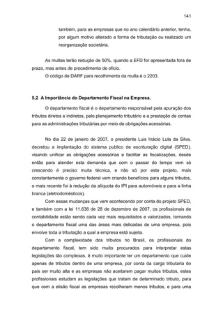 141
também, para as empresas que no ano calendário anterior, tenha,
por algum motivo alterado a forma de tributação ou realizado um
reorganização societária.
As multas terão redução de 50%, quando a EFD for apresentada fora de
prazo, mas antes de procedimento de oficio.
O código de DARF para recolhimento da multa é o 2203.
5.2 A Importância do Departamento Fiscal na Empresa.
O departamento fiscal é o departamento responsável pela apuração dos
tributos diretos e indiretos, pelo planejamento tributário e a prestação de contas
para as administrações tributárias por meio de obrigações acessórias.
No dia 22 de janeiro de 2007, o presidente Luis Inácio Lula da Silva,
decretou a implantação do sistema publico de escrituração digital (SPED),
visando unificar as obrigações acessórias e facilitar as fiscalizações, desde
então para atender esta demanda que com o passar do tempo vem só
crescendo é preciso muita técnica, e não só por este projeto, mais
constantemente o governo federal vem criando benefícios para alguns tributos,
o mais recente foi à redução da alíquota do IPI para automóveis e para a linha
branca (eletrodomésticos).
Com essas mudanças que vem acontecendo por conta do projeto SPED,
e também com a lei 11.638 de 28 de dezembro de 2007, os profissionais de
contabilidade estão sendo cada vez mais requisitados e valorizados, tornando
o departamento fiscal uma das áreas mais delicadas de uma empresa, pois
envolve toda a tributação a qual a empresa está sujeita.
Com a complexidade dos tributos no Brasil, os profissionais do
departamento fiscal, tem sido muito procurados para interpretar estas
legislações tão complexas, é muito importante ter um departamento que cuide
apenas de tributos dentro de uma empresa, por conta da carga tributaria do
pais ser muito alta e as empresas não aceitarem pagar muitos tributos, estes
profissionais estudam as legislações que tratam de determinado tributo, para
que com a elisão fiscal as empresas recolheram menos tributos, e para uma
 