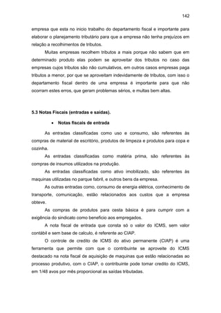 142
empresa que esta no inicio trabalho do departamento fiscal e importante para
elaborar o planejamento tributário para que a empresa não tenha prejuízos em
relação a recolhimentos de tributos.
Muitas empresas recolhem tributos a mais porque não sabem que em
determinado produto elas podem se aproveitar dos tributos no caso das
empresas cujos tributos são não cumulativos, em outros casos empresas paga
tributos a menor, por que se aproveitam indevidamente de tributos, com isso o
departamento fiscal dentro de uma empresa é importante para que não
ocorram estes erros, que geram problemas sérios, e multas bem altas.
5.3 Notas Fiscais (entradas e saídas).
 Notas fiscais de entrada
As entradas classificadas como uso e consumo, são referentes às
compras de material de escritório, produtos de limpeza e produtos para copa e
cozinha.
As entradas classificadas como matéria prima, são referentes às
compras de insumos utilizados na produção.
As entradas classificadas como ativo imobilizado, são referentes às
maquinas utilizadas no parque fabril, e outros bens da empresa.
As outras entradas como, consumo de energia elétrica, conhecimento de
transporte, comunicação, estão relacionados aos custos que a empresa
obteve.
As compras de produtos para cesta básica é para cumprir com a
exigência do sindicato como beneficio aos empregados.
A nota fiscal de entrada que consta só o valor do ICMS, sem valor
contábil e sem base de calculo, é referente ao CIAP.
O controle de credito de ICMS do ativo permanente (CIAP) é uma
ferramenta que permite com que o contribuinte se aproveite do ICMS
destacado na nota fiscal de aquisição de maquinas que estão relacionadas ao
processo produtivo, com o CIAP, o contribuinte pode tomar credito do ICMS,
em 1/48 avos por mês proporcional as saídas tributadas.
 