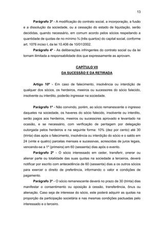 13
Parágrafo 3º - A modificação do contrato social, a incorporação, a fusão
e a dissolução da sociedade, ou a cessação do estado de liquidação, serão
decididas, quando necessário, em comum acordo pelos sócios respeitando a
quantidade de quotas de no mínimo ¾ (três quartos) do capital social, conforme
art. 1076 inciso I, da lei 10.406 de 10/01/2002.
Parágrafo 4º - As deliberações infringentes do contrato social ou da lei
tornam ilimitada a responsabilidade dos que expressamente as aprovam.
CAPÍTULO VII
DA SUCESSÃO E DA RETIRADA
Artigo 10º - Em caso de falecimento, insolvência ou interdição de
qualquer dos sócios, os herdeiros, meeiros ou sucessores do sócio falecido,
insolvente ou interdito, poderão ingressar na sociedade.
Parágrafo 1º - Não convindo, porém, ao sócio remanescente o ingresso
daqueles na sociedade, os haveres do sócio falecido, insolvente ou interdito,
serão pagos aos herdeiros, meeiros ou sucessores aprovado e levantado na
ocasião, e se necessário, com verificação de peritagem por delegação
outorgada pelos herdeiros e na seguinte forma: 10% (dez por cento) até 30
(trinta) dias após o falecimento, insolvência ou interdição do sócio e o saldo em
24 (vinte e quatro) parcelas mensais e sucessivas, acrescidas de juros legais,
vencendo-se a 1º (primeira) em 60 (sessenta) dias após o evento.
Parágrafo 2º - O sócio interessado em ceder, transferir, onerar ou
alienar parte ou totalidade das suas quotas na sociedade a terceiros, deverá
notificar por escrito com antecedência de 60 (sessenta) dias a os outros sócios
para exercer o direito de preferência, informando o valor e condições de
pagamento.
Parágrafo 3º - O sócio remanescente deverá no prazo de 30 (trinta) dias
manifestar o consentimento ou oposição à cessão, transferência, ônus ou
alienação. Caso seja de interesse do sócio, este poderá adquirir as quotas na
proporção da participação societária e nas mesmas condições pactuadas pelo
interessado e o terceiro.
 
