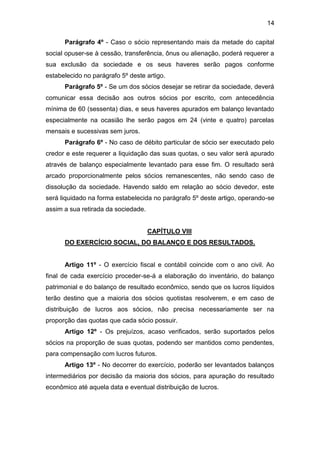 14
Parágrafo 4º - Caso o sócio representando mais da metade do capital
social opuser-se à cessão, transferência, ônus ou alienação, poderá requerer a
sua exclusão da sociedade e os seus haveres serão pagos conforme
estabelecido no parágrafo 5º deste artigo.
Parágrafo 5º - Se um dos sócios desejar se retirar da sociedade, deverá
comunicar essa decisão aos outros sócios por escrito, com antecedência
mínima de 60 (sessenta) dias, e seus haveres apurados em balanço levantado
especialmente na ocasião lhe serão pagos em 24 (vinte e quatro) parcelas
mensais e sucessivas sem juros.
Parágrafo 6º - No caso de débito particular de sócio ser executado pelo
credor e este requerer a liquidação das suas quotas, o seu valor será apurado
através de balanço especialmente levantado para esse fim. O resultado será
arcado proporcionalmente pelos sócios remanescentes, não sendo caso de
dissolução da sociedade. Havendo saldo em relação ao sócio devedor, este
será liquidado na forma estabelecida no parágrafo 5º deste artigo, operando-se
assim a sua retirada da sociedade.
CAPÍTULO VIII
DO EXERCÍCIO SOCIAL, DO BALANÇO E DOS RESULTADOS.
Artigo 11º - O exercício fiscal e contábil coincide com o ano civil. Ao
final de cada exercício proceder-se-á a elaboração do inventário, do balanço
patrimonial e do balanço de resultado econômico, sendo que os lucros líquidos
terão destino que a maioria dos sócios quotistas resolverem, e em caso de
distribuição de lucros aos sócios, não precisa necessariamente ser na
proporção das quotas que cada sócio possuir.
Artigo 12º - Os prejuízos, acaso verificados, serão suportados pelos
sócios na proporção de suas quotas, podendo ser mantidos como pendentes,
para compensação com lucros futuros.
Artigo 13º - No decorrer do exercício, poderão ser levantados balanços
intermediários por decisão da maioria dos sócios, para apuração do resultado
econômico até aquela data e eventual distribuição de lucros.
 