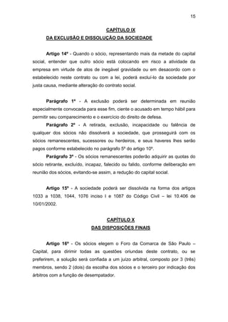 15
CAPÍTULO IX
DA EXCLUSÃO E DISSOLUÇÃO DA SOCIEDADE
Artigo 14º - Quando o sócio, representando mais da metade do capital
social, entender que outro sócio está colocando em risco a atividade da
empresa em virtude de atos de inegável gravidade ou em desacordo com o
estabelecido neste contrato ou com a lei, poderá excluí-lo da sociedade por
justa causa, mediante alteração do contrato social.
Parágrafo 1º - A exclusão poderá ser determinada em reunião
especialmente convocada para esse fim, ciente o acusado em tempo hábil para
permitir seu comparecimento e o exercício do direito de defesa.
Parágrafo 2º - A retirada, exclusão, incapacidade ou falência de
qualquer dos sócios não dissolverá a sociedade, que prosseguirá com os
sócios remanescentes, sucessores ou herdeiros, e seus haveres lhes serão
pagos conforme estabelecido no parágrafo 5º do artigo 10º.
Parágrafo 3º - Os sócios remanescentes poderão adquirir as quotas do
sócio retirante, excluído, incapaz, falecido ou falido, conforme deliberação em
reunião dos sócios, evitando-se assim, a redução do capital social.
Artigo 15º - A sociedade poderá ser dissolvida na forma dos artigos
1033 a 1038, 1044, 1076 inciso I e 1087 do Código Civil – lei 10.406 de
10/01/2002.
CAPÍTULO X
DAS DISPOSIÇÕES FINAIS
Artigo 16º - Os sócios elegem o Foro da Comarca de São Paulo –
Capital, para dirimir todas as questões oriundas deste contrato, ou se
preferirem, a solução será confiada a um juízo arbitral, composto por 3 (três)
membros, sendo 2 (dois) da escolha dos sócios e o terceiro por indicação dos
árbitros com a função de desempatador.
 