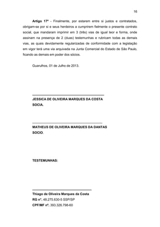 16
Artigo 17º - Finalmente, por estarem entre si justos e contratados,
obrigam-se por si e seus herdeiros a cumprirem fielmente o presente contrato
social, que mandaram imprimir em 3 (três) vias de igual teor e forma, onde
assinam na presença de 2 (duas) testemunhas e rubricam todas as demais
vias, as quais devidamente regularizadas de conformidade com a legislação
em vigor terá uma via arquivada na Junta Comercial do Estado de São Paulo,
ficando as demais em poder dos sócios.
Guarulhos, 01 de Julho de 2013.
________________________________________
JESSICA DE OLIVEIRA MARQUES DA COSTA
SOCIA.
_______________________________________
MATHEUS DE OLIVEIRA MARQUES DA DANTAS
SOCIO.
TESTEMUNHAS:
_________________________________
Thiago de Oliveira Marques da Costa
RG n°. 48.275.630-5 SSP/SP
CPF/MF nº. 393.326.798-60
 