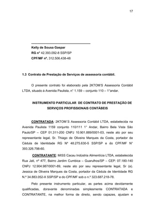 17
__________________________________
Kelly de Sousa Gaspar
RG n° 42.393.092-8 SSP/SP
CPF/MF nº. 312.506.438-48
1.3 Contrato de Prestação de Serviços de assessoria contábil.
O presente contrato foi elaborado pela 2KTOM’S Assessoria Contábil
LTDA, situado á Avenida Paulista, n° 1.159 – conjunto 110 – 1°andar.
INSTRUMENTO PARTICULAR DE CONTRATO DE PRESTAÇÃO DE
SERVIÇOS PROFISSIONAIS CONTÁBEIS
CONTRATADA: 2KTOM´S Assessoria Contábil LTDA, estabelecida na
Avenida Paulista 1159 conjunto 110/111 1° Andar, Bairro Bela Vista São
Paulo/SP – CEP 01.311-200 CNPJ 10.901.889/0001-03, neste ato por seu
representante legal, Sr. Thiago de Oliveira Marques da Costa, portador da
Cédula de Identidade RG Nº 48.275.630-5 SSP/SP e do CPF/MF N°
393.326.798-60.
CONTRATANTE: MISS Cacau Indústria Alimentícia LTDA, estabelecida
Rua Jati, nº 477, Bairro Jardim Cumbica – Guarulhos/SP – CEP: 07.180-140
CNPJ 12.904.987/0001-89, neste ato por seu representante legal, Sr (a).
Jessica de Oliveira Marques da Costa, portador da Cédula de Identidade RG
N.º 34.883.052-X SSP/SP e do CPF/MF sob o n.º 323.687.218-78.
Pelo presente instrumento particular, as partes acima devidamente
qualificadas, doravante denominadas simplesmente CONTRATADA e
CONTRATANTE, na melhor forma de direito, sendo capazes, ajustam e
 