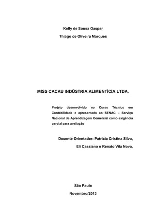 Kelly de Sousa Gaspar
Thiago de Oliveira Marques
MISS CACAU INDÚSTRIA ALIMENTÍCIA LTDA.
Projeto desenvolvido no Curso Técnico em
Contabilidade e apresentado ao SENAC – Serviço
Nacional de Aprendizagem Comercial como exigência
parcial para avaliação
Docente Orientador: Patrícia Cristina Silva,
Eli Cassiano e Renato Vila Nova.
São Paulo
Novembro/2013
 