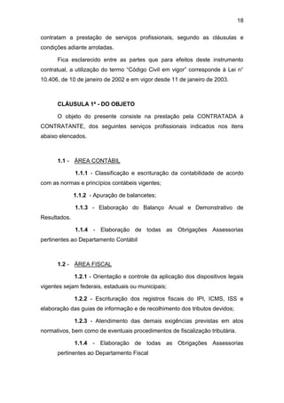 18
contratam a prestação de serviços profissionais, segundo as cláusulas e
condições adiante arroladas.
Fica esclarecido entre as partes que para efeitos deste instrumento
contratual, a utilização do termo “Código Civil em vigor” corresponde à Lei n°
10.406, de 10 de janeiro de 2002 e em vigor desde 11 de janeiro de 2003.
CLÁUSULA 1ª - DO OBJETO
O objeto do presente consiste na prestação pela CONTRATADA à
CONTRATANTE, dos seguintes serviços profissionais indicados nos itens
abaixo elencados.
1.1 - ÁREA CONTÁBIL
1.1.1 - Classificação e escrituração da contabilidade de acordo
com as normas e princípios contábeis vigentes;
1.1.2 - Apuração de balancetes;
1.1.3 - Elaboração do Balanço Anual e Demonstrativo de
Resultados.
1.1.4 - Elaboração de todas as Obrigações Assessorias
pertinentes ao Departamento Contábil
1.2 - ÁREA FISCAL
1.2.1 - Orientação e controle da aplicação dos dispositivos legais
vigentes sejam federais, estaduais ou municipais;
1.2.2 - Escrituração dos registros fiscais do IPI, ICMS, ISS e
elaboração das guias de informação e de recolhimento dos tributos devidos;
1.2.3 - Atendimento das demais exigências previstas em atos
normativos, bem como de eventuais procedimentos de fiscalização tributária.
1.1.4 - Elaboração de todas as Obrigações Assessorias
pertinentes ao Departamento Fiscal
 
