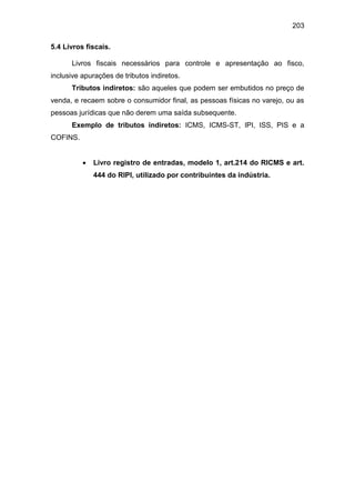 203
5.4 Livros fiscais.
Livros fiscais necessários para controle e apresentação ao fisco,
inclusive apurações de tributos indiretos.
Tributos indiretos: são aqueles que podem ser embutidos no preço de
venda, e recaem sobre o consumidor final, as pessoas físicas no varejo, ou as
pessoas jurídicas que não derem uma saída subsequente.
Exemplo de tributos indiretos: ICMS, ICMS-ST, IPI, ISS, PIS e a
COFINS.
 Livro registro de entradas, modelo 1, art.214 do RICMS e art.
444 do RIPI, utilizado por contribuintes da indústria.
 