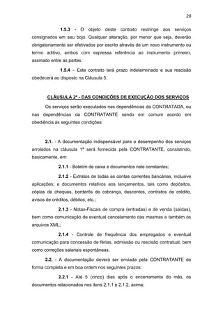 20
1.5.3 - O objeto deste contrato restringe aos serviços
consignados em seu bojo. Qualquer alteração, por menor que seja, deverão
obrigatoriamente ser efetivados por escrito através de um novo instrumento ou
termo aditivo, ambos com expressa referência ao instrumento primeiro,
assinado entre as partes.
1.5.4 – Este contrato terá prazo indeterminado e sua rescisão
obedecerá ao disposto na Cláusula 5.
CLÁUSULA 2ª - DAS CONDIÇÕES DE EXECUÇÃO DOS SERVIÇOS
Os serviços serão executados nas dependências da CONTRATADA, ou
nas dependências da CONTRATANTE sendo em comum acordo em
obediência às seguintes condições:
2.1. - A documentação indispensável para o desempenho dos serviços
arrolados na cláusula 1ª será fornecida pela CONTRATANTE, consistindo,
basicamente, em:
2.1.1 - Boletim de caixa e documentos nele constantes;
2.1.2 - Extratos de todas as contas correntes bancárias, inclusive
aplicações; e documentos relativos aos lançamentos, tais como depósitos,
cópias de cheques, borderôs de cobrança, descontos, contratos de crédito,
avisos de créditos, débitos, etc.;
2.1.3 - Notas-Fiscais de compra (entradas) e de venda (saídas),
bem como comunicação de eventual cancelamento das mesmas e também os
arquivos XML;
2.1.4 - Controle de frequência dos empregados e eventual
comunicação para concessão de férias, admissão ou rescisão contratual, bem
como correções salariais espontâneas.
2.2. - A documentação deverá ser enviada pela CONTRATANTE de
forma completa e em boa ordem nos seguintes prazos:
2.2.1 - Até 5 (cinco) dias após o encerramento do mês, os
documentos relacionados nos itens 2.1.1 e 2.1.2, acima;
 
