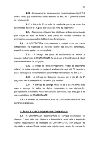 21
2.2.2 - Semanalmente, os documentos mencionados no item 2.1.3
acima, sendo que os relativos à última semana do mês, no 1º (primeiro) dia útil
do mês seguinte;
2.2.3 - Até o dia 25 do mês de referência quando se tratar dos
documentos do item 2.1.4, para elaboração da folha de pagamento;
2.2.4 - No mínimo 48 (quarenta e oito) horas antes a comunicação
para dação de aviso de férias e aviso prévio de rescisão contratual de
empregados, acompanhados do Registro de Empregados.
2.3. - A CONTRATADA compromete-se a cumprir todos os prazos
estabelecidos na legislação de regência quanto aos serviços contratados,
especificando-se, porém, os prazos abaixo:
2.3.1 - A entrega das guias de recolhimento de tributos e
encargos trabalhistas à CONTRATANTE far-se-á com antecedência de 2 (dois)
dias do vencimento da obrigação.
2.3.2 - A entrega da Folha de Pagamento, recibos de pagamento
salarial, de férias e demais obrigações trabalhistas far-se-á até 72 (setenta e
duas) horas após o recebimento dos documentos mencionados no item 2.1.4.
2.3.3 - A entrega de Balancete far-se-á até o dia 20 do 2º
(segundo) mês subsequente ao período a que se referir.
2.3.4 - A entrega do Balanço Anual far-se-á até 30 (trinta) dias
após a entrega de todos os dados necessários à sua elaboração,
principalmente o Inventário Anual de Estoques, por escrito, cuja execução é de
responsabilidade da CONTRATANTE.
2.4. - A remessa de documentos entre os contratantes deverá ser feita
sempre sob protocolo.
CLÁUSULA 3ª - DOS DEVERES DA CONTRATADA
3.1 - A CONTRATADA desempenhará os serviços enumerados na
cláusula 1ª com todo zelo, diligência e honestidade, observada a legislação
vigente, resguardando os interesses da CONTRATANTE, sem prejuízo da
dignidade e independência profissionais, sujeitando-se, ainda, às normas do
 