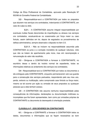 22
Código de Ética Profissional do Contabilista, aprovado pela Resolução Nº
803/96 do Conselho Federal de Contabilidade.
3.2 - Responsabilizar-se-á a CONTRATADA por todos os prepostos
que atuarem nos serviços ora contratados, indenizando à CONTRATANTE, em
caso de culpa ou dolo.
3.2.1. - A CONTRATADA assume integral responsabilidade por
eventuais multas fiscais decorrentes de imperfeições ou atrasos nos serviços
ora contratados, excetuando-se os ocasionados por força maior ou caso
fortuito, assim definidos em lei, depois de esgotados os procedimentos de
defesa administrativa, sempre observado o disposto no item 3.5.
3.2.1.1. - Não se incluem na responsabilidade assumida pela
CONTRATADA os juros e a correção monetária de qualquer natureza, visto
que não se tratam de apenhamento pela mora, mas sim recomposição e
remuneração do valor não recolhido.
3.3 - Obriga-se a CONTRATADA a fornecer à CONTRATANTE, no
escritório dessa e dentro do horário normal de expediente, todas as
informações relativas ao andamento dos serviços ora contratados.
3.4 - Responsabilizar-se-á a CONTRATADA por todos os documentos a
ela entregues pela CONTRATANTE, enquanto permanecerem sob sua guarda
para a consecução dos serviços pactuados, respondendo pelo seu mau uso,
perda, extravio ou inutilização, salvo comprovado caso fortuito ou força maior,
mesmo se tal ocorrer por ação ou omissão de seus prepostos ou quaisquer
pessoas que a eles tenham acesso.
3.5 - A CONTRATADA não assume nenhuma responsabilidade pelas
consequências de informações, declarações ou documentação inidôneas ou
incompletas que lhe forem apresentadas, bem como por omissões próprias da
CONTRATANTE ou decorrente do desrespeito à orientação prestada.
CLÁUSULA 4ª - DOS DEVERES DA CONTRATANTE
4.1. - Obriga-se a CONTRANTE a fornecer à CONTRATADA todos os
dados, documentos e informações que se façam necessários ao bom
 