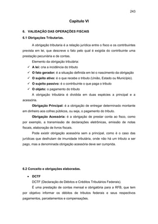 243
Capitulo VI
6. VALIDAÇÃO DAS OPERAÇÕES FISCAIS
6.1 Obrigações Tributarias.
A obrigação tributaria é a relação jurídica entre o fisco e os contribuintes
prevista em lei, que descreve o fato pelo qual é exigida do contribuinte uma
prestação pecuniária e de contas.
Elemento da obrigação tributária:
 A lei: cria a incidência do tributo
 O fato gerador: é a situação definida em lei o nascimento da obrigação
 O sujeito ativo: é o que recebe o tributo (União, Estado ou Município).
 O sujeito passivo: é o contribuinte o que paga o tributo
 O objeto: o pagamento do tributo
A obrigação tributária é dividida em duas espécies a principal e a
acessória.
Obrigação Principal: é a obrigação de entregar determinado montante
em dinheiro aos cofres públicos, ou seja, o pagamento do tributo.
Obrigação Acessória: é a obrigação de prestar conta ao fisco, como
por exemplo, a transmissão de declarações eletrônicas, emissão de notas
fiscais, elaboração de livros fiscais.
Pode existir obrigação acessória sem a principal, como é o caso das
jurídicas que desfrutam de imunidade tributária, onde não há um tributo a ser
pago, mas a denominada obrigação acessória deve ser cumprida.
6.2 Conceito e obrigações elaboradas.
 DCTF
DCTF (Declaração de Débitos e Créditos Tributários Federais).
É uma prestação de contas mensal e obrigatória para a RFB, que tem
por objetivo informar os débitos de tributos federais e seus respectivos
pagamentos, parcelamentos e compensações.
 