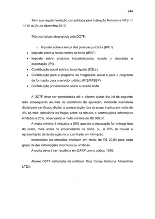 244
Tem sua regulamentação consolidada pela Instrução Normativa RFB n°
1.110 de 24 de dezembro 2010.
Tributos típicos abrangidos pela DCTF:
o Imposto sobre a renda das pessoas jurídicas (IRPJ)
 Imposto sobre a renda retidos na fonte (IRRF)
 Imposto sobre produtos industrializados, exceto o vinculado a
exportação (IPI).
 Contribuição social sobre o lucro líquido (CSLL)
 Contribuição para o programa de integridade social e para o programa
de formação para o servidor público (PIS/PASEP)
 Contribuição previdenciária sobre a receita bruta
A DCTF deve ser apresentada até o décimo quinto dia útil do segundo
mês subsequente ao mês da ocorrência da apuração, mediante assinatura
digital pelo certificado digital, a apresentação fora do prazo implica em multa de
2% ao mês calendário ou fração sobre os tributos e contribuições informados
limitados a 20%, observando a multa mínima de R$ 500,00.
A multa mínima é reduzida a 50% quando a declaração for entrega fora
do prazo, mais antes de procedimento de oficio, ou, a 75% se houver a
apresentação da declaração no prazo fixado em intimação.
Incorreções ou omissões implicam em multa de R$ 20,00 para cada
grupo de dez informações incorretas ou omitidas.
A multa deverá ser recolhida em DARF com o código 1345.
Abaixo DCTF elaborada da entidade Miss Cacau Indústria Alimentícia
LTDA:
.
 