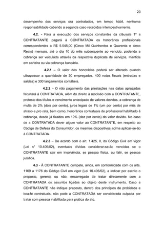 23
desempenho dos serviços ora contratados, em tempo hábil, nenhuma
responsabilidade cabendo a segunda caso recebidos intempestivamente.
4.2. - Para a execução dos serviços constantes da cláusula 1ª a
CONTRATANTE pagará à CONTRATADA os honorários profissionais
correspondentes a R$ 5.545,00 (Cinco Mil Quinhentos e Quarenta e cinco
Reais) mensais, até o dia 10 do mês subsequente ao vencido, podendo a
cobrança ser veiculada através da respectiva duplicata de serviços, mantida
em carteira ou via cobrança bancária.
4.2.1 – O valor dos honorários poderá ser alterado quando
ultrapassar a quantidade de 30 empregados, 400 notas fiscais (entradas e
saídas) e 300 lançamentos contábeis.
4.2.2 – O não pagamento das prestações nas datas aprazadas
facultará à CONTRATADA, além do direito à rescisão com a CONTRATANTE,
protesto dos títulos e vencimento antecipado de valores devidos, a cobrança de
multa de 2% (dois por cento), juros legais de 1% (um por cento) por mês de
atraso e pro rata, bem como, honorários contratuais de profissional habilitado à
cobrança, desde já fixados em 10% (dez por cento) do valor devido. No caso
de a CONTRATADA dever algum valor ao CONTRATANTE, em respeito ao
Código de Defesa do Consumidor, os mesmos dispositivos acima aplicar-se-ão
à CONTRATADA.
4.2.3 – De acordo com o art. 1.425, II, do Código Civil em vigor
(Lei n° 10.406/02), eventuais dívidas considerar-se-ão vencidas se o
CONTRATANTE cair em insolvência, se pessoa física, ou falir, se pessoa
jurídica.
4.3 - À CONTRATANTE compete, ainda, em conformidade com os arts.
1169 a 1176 do Código Civil em vigor (Lei 10.406/02), a indicar por escrito o
preposto, gerente ou não, encarregado de tratar diretamente com a
CONTRATADA os assuntos ligados ao objeto deste instrumento. Caso a
CONTRATANTE não indique preposto, dentro dos princípios de probidade e
boa-fé contratuais, não pode a CONTRATADA ser considerada culpada por
tratar com pessoa inabilitada para prática do ato.
 
