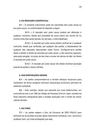 24
5. DA RESCISÃO CONTRATUAL
5.1 – O presente instrumento pode ser rescindido sem justa causa ou
por justa causa, na conformidade do disposto a seguir.
5.1.1 – A rescisão sem justa causa poderá ser efetivada a
qualquer momento, desde que precedida de aviso prévio por escrito de no
mínimo trinta dias sendo devida, em tal caso, o mês trabalhado.
5.1.2 – A rescisão por justa causa poderá verificar-se a qualquer
momento, desde que verificada, por qualquer das partes, o desobedecer de
qualquer das cláusulas repousantes neste Termo. Configurar-se-á perdão
tácito a afastar o direito de rescisão por justa causa, o não exercício expresso,
pela parte atingida, no prazo de dez dias a contar da ciência do fato, do direito
à rescisão por justa causa.
5.1.3 – A rescisão por justa causa não afasta eventual apuração
judicial de perdas e danos sofridos.
6. DAS DISPOSIÇÕES GERAIS
6.1 – As partes comprometem-se a envidar esforços recíprocos para
resolverem de forma amigável eventuais desavenças porventura advindas do
deslindar contratual.
6.2 – Este contrato, desde que assinado por duas testemunhas, em
consonância com o art. 585 do Código de Processo Civil em vigor, constitui-se
título executivo extrajudicial apto a ensejar execução com o intuito de reaver
valores devidos.
7. DO FORO
7.1 – As partes elegem o foro da Comarca de SÃO PAULO para
dirimirem-se as dúvidas oriundas deste instrumento contratual, com, renúncia a
qualquer outro, por mais privilegiado que seja.
 