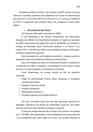 259
Os débitos do IRPJ e da CSLL, não constam na DCTF do mês 10 por se
tratar de um trabalho acadêmico não trabalhamos com base no trimestre fiscal
que seria de 01 à 03 de 04 à 06 de 07 à 09 e de 10 à 12, visto que o programa
da DCTF é configurado pelo trimestre fiscal, não conseguimos incluir esses
débitos.
 GIA (estado de São Paulo)
GIA (Guia de Informação e Apuração do ICMS).
É uma declaração a ser enviada mensalmente com informações
lançadas que refletem nos lançamentos efetuados no registro de apuração
do ICMS, esta prevista nos artigos 253 a 258 do RICMS/SP, que dispõem a
entrega da declaração pelos contribuintes paulistas, e no anexo VI da
portaria CAT n° 92/1998 que define a funcionalidade, geração, transmissão,
recepção e disposições especiais.
Esta declaração tem por finalidade demonstrar o imposto apurado e
apresentar outras informações de interesse econômico fiscal.
Deve ser entregue por todos os contribuintes inscritos no cadastro de
contribuintes do ICMS e obrigados a escrituração em livros fiscais, exceto
produtor rural não equiparado a comerciante ou industrial.
Ficam dispensadas da entrega mensal da GIA as seguintes
empresas.
 Órgão da Administração Publica direta, Autarquias e Fundações
mantidas pelo estado.
 Hospitais e Casas de Saúde
 Entidade Assistencial
 Despachante Aduaneiro e
 Empresas optantes pelo Simples Nacional
GIA sem movimento ainda que não haja disposição expressa em
legislação, entende-se que deverá ser apresentada, ainda que, em caráter
eventual, não tenha sido realizados operações no período.
O prazo de entrega esta previsto no artigo 20 do anexo VI da portaria
cat. n° 92/1998, será apresentada no mês subsequente ao da apuração até
o dia estabelecido pelo ultimo digito do numero da inscrição estadual do
 