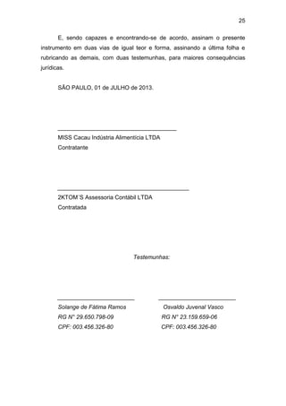 25
E, sendo capazes e encontrando-se de acordo, assinam o presente
instrumento em duas vias de igual teor e forma, assinando a última folha e
rubricando as demais, com duas testemunhas, para maiores consequências
jurídicas.
SÃO PAULO, 01 de JULHO de 2013.
_____________________________________
MISS Cacau Indústria Alimentícia LTDA
Contratante
_________________________________________
2KTOM´S Assessoria Contábil LTDA
Contratada
Testemunhas:
________________________ ________________________
Solange de Fátima Ramos Osvaldo Juvenal Vasco
RG N° 29.650.798-09 RG N° 23.159.659-06
CPF: 003.456.326-80 CPF: 003.456.326-80
 