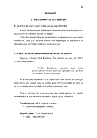 26
Capitulo II
2. PROCEDIMENTOS DE ABERTURA
2.1 Abertura da empresa em todos os órgãos pertinentes.
A abertura da empresa foi efetuada conforme conhecimento adquirido e
está disponível ao final do projeto em anexos.
Por ter formatação diferente ao do trabalho é não acharmos conveniente
modifica-los, visto que, estamos lidando com legalização da empresa e tal
alteração não é permitida invalidando os documentos.
2.2 Check List para os procedimentos de abertura da empresa.
Segundo o Código Civil Brasileiro, fica definido em seu art. 966 o
conceito de empresário:
Art.966. Considera-se empresário quem exerce
profissionalmente atividade econômica organizada para a produção
ou a circulação de bens ou de serviços.
Já a atividade empresária é a organização dos fatores de produção
desenvolvida por pessoa física ou jurídica para efetiva circulação de bens ou
serviços através de um estabelecimento físico que vise o lucro.
Para a abertura de uma empresa não basta apenas ter espírito
empreendedor e boa vontade é necessário seguir alguns protocolos:
Primeiro passo: definir o tipo de empresa
 Sociedade Empresária Limitada.
Segundo passo: Tipos de participação
 Sócio – administrador.
 