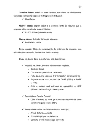 27
Terceiro Passo: definir o nome fantasia que deve ser devidamente
registrada no Instituto Nacional de Propriedade Industrial.
 Miss Cacau
Quarto passo: capital social é a primeira fonte de recurso que a
empresa utiliza para iniciar suas atividades.
 R$ 700.000,00 (setecentos mil).
Quinto passo: definição do tipo de atividade.
 Atividade Industrial
Sexto passo: Cópia de comprovante de endereço da empresa, será
utilizado para a emissão de alvará de funcionamento.
Daqui em diante da se a abertura de fato da empresa:
 Registro na Junta Comercial ou cartório de registros.
 Contrato Social
 Documentos pessoais de cada sócio
 Ficha Cadastral Nacional (FCN) modelo 1 e 2 em uma via
 Pagamento da taxa, através da DARF (6621) e DARE
(370-0).
 Após o registro será entregue ao proprietário o NIRE
(Número de Identificação da empresa)
 Secretária da Receita Federal
 Com o número do NIRE já é possível inscrever-se como
contribuinte para obter o CNPJ
 Secretaria Municipal da Fazenda de cada município
 Alvará de funcionamento
 Formulário próprio da prefeitura
 Consulta previa de endereço aprovada
 