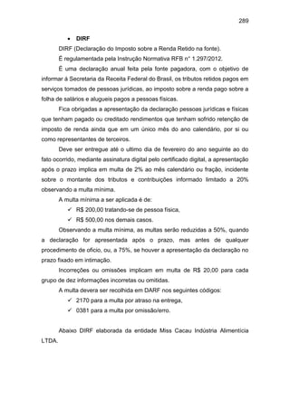289
 DIRF
DIRF (Declaração do Imposto sobre a Renda Retido na fonte).
É regulamentada pela Instrução Normativa RFB n° 1.297/2012.
É uma declaração anual feita pela fonte pagadora, com o objetivo de
informar á Secretaria da Receita Federal do Brasil, os tributos retidos pagos em
serviços tomados de pessoas jurídicas, ao imposto sobre a renda pago sobre a
folha de salários e alugueis pagos a pessoas físicas.
Fica obrigadas a apresentação da declaração pessoas jurídicas e físicas
que tenham pagado ou creditado rendimentos que tenham sofrido retenção de
imposto de renda ainda que em um único mês do ano calendário, por si ou
como representantes de terceiros.
Deve ser entregue até o ultimo dia de fevereiro do ano seguinte ao do
fato ocorrido, mediante assinatura digital pelo certificado digital, a apresentação
após o prazo implica em multa de 2% ao mês calendário ou fração, incidente
sobre o montante dos tributos e contribuições informado limitado a 20%
observando a multa mínima.
A multa mínima a ser aplicada é de:
 R$ 200,00 tratando-se de pessoa física,
 R$ 500,00 nos demais casos.
Observando a multa mínima, as multas serão reduzidas a 50%, quando
a declaração for apresentada após o prazo, mas antes de qualquer
procedimento de oficio, ou, a 75%, se houver a apresentação da declaração no
prazo fixado em intimação.
Incorreções ou omissões implicam em multa de R$ 20,00 para cada
grupo de dez informações incorretas ou omitidas.
A multa devera ser recolhida em DARF nos seguintes códigos:
 2170 para a multa por atraso na entrega,
 0381 para a multa por omissão/erro.
Abaixo DIRF elaborada da entidade Miss Cacau Indústria Alimentícia
LTDA.
 