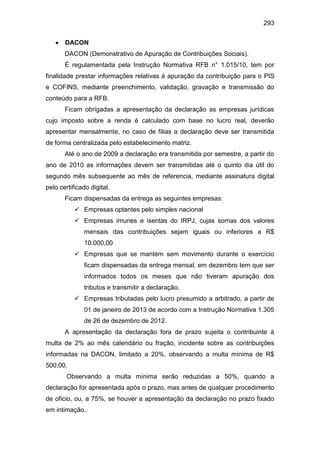 293
 DACON
DACON (Demonstrativo de Apuração de Contribuições Sociais).
É regulamentada pela Instrução Normativa RFB n° 1.015/10, tem por
finalidade prestar informações relativas à apuração da contribuição para o PIS
e COFINS, mediante preenchimento, validação, gravação e transmissão do
conteúdo para a RFB.
Ficam obrigadas a apresentação da declaração as empresas jurídicas
cujo imposto sobre a renda é calculado com base no lucro real, deverão
apresentar mensalmente, no caso de filias a declaração deve ser transmitida
de forma centralizada pelo estabelecimento matriz.
Até o ano de 2009 a declaração era transmitida por semestre, a partir do
ano de 2010 as informações devem ser transmitidas até o quinto dia útil do
segundo mês subsequente ao mês de referencia, mediante assinatura digital
pelo certificado digital.
Ficam dispensadas da entrega as seguintes empresas:
 Empresas optantes pelo simples nacional
 Empresas imunes e isentas do IRPJ, cujas somas dos valores
mensais das contribuições sejam iguais ou inferiores a R$
10.000,00
 Empresas que se mantém sem movimento durante o exercício
ficam dispensadas da entrega mensal, em dezembro tem que ser
informados todos os meses que não tiveram apuração dos
tributos e transmitir a declaração.
 Empresas tributadas pelo lucro presumido a arbitrado, a partir de
01 de janeiro de 2013 de acordo com a Instrução Normativa 1.305
de 26 de dezembro de 2012.
A apresentação da declaração fora de prazo sujeita o contribuinte à
multa de 2% ao mês calendário ou fração, incidente sobre as contribuições
informadas na DACON, limitado a 20%, observando a multa mínima de R$
500,00.
Observando a multa mínima serão reduzidas a 50%, quando a
declaração for apresentada após o prazo, mas antes de qualquer procedimento
de oficio, ou, a 75%, se houver a apresentação da declaração no prazo fixado
em intimação.
 