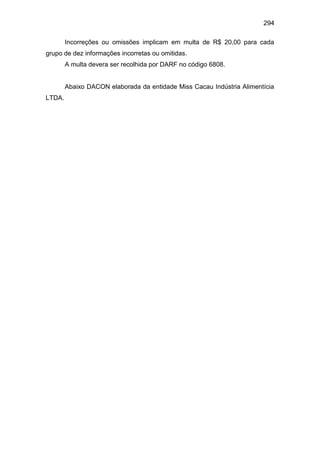 294
Incorreções ou omissões implicam em multa de R$ 20,00 para cada
grupo de dez informações incorretas ou omitidas.
A multa devera ser recolhida por DARF no código 6808.
Abaixo DACON elaborada da entidade Miss Cacau Indústria Alimentícia
LTDA.
 