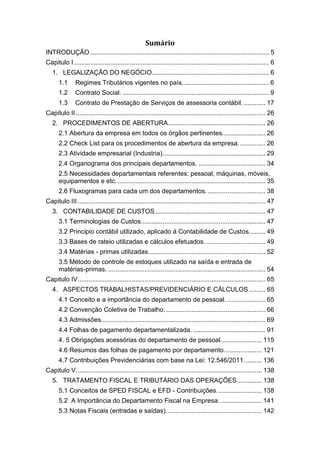 Sumário
INTRODUÇÃO ................................................................................................... 5
Capitulo I............................................................................................................ 6
1. LEGALIZAÇÃO DO NEGÓCIO................................................................. 6
1.1 Regimes Tributários vigentes no país................................................ 6
1.2 Contrato Social. ................................................................................. 9
1.3 Contrato de Prestação de Serviços de assessoria contábil. ............ 17
Capitulo II......................................................................................................... 26
2. PROCEDIMENTOS DE ABERTURA...................................................... 26
2.1 Abertura da empresa em todos os órgãos pertinentes........................ 26
2.2 Check List para os procedimentos de abertura da empresa. .............. 26
2.3 Atividade empresarial (Industria)......................................................... 29
2.4 Organograma dos principais departamentos. ..................................... 34
2.5 Necessidades departamentais referentes: pessoal, máquinas, móveis,
equipamentos e etc................................................................................... 35
2.6 Fluxogramas para cada um dos departamentos. ................................ 38
Capitulo III........................................................................................................ 47
3. CONTABILIDADE DE CUSTOS............................................................. 47
3.1 Terminologias de Custos..................................................................... 47
3.2 Principio contábil utilizado, aplicado á Contabilidade de Custos......... 49
3.3 Bases de rateio utilizadas e cálculos efetuados.................................. 49
3.4 Matérias - primas utilizadas................................................................. 52
3.5 Método de controle de estoques utilizado na saída e entrada de
matérias-primas. ....................................................................................... 54
Capitulo IV........................................................................................................ 65
4. ASPECTOS TRABALHISTAS/PREVIDENCIÁRIO E CÁLCULOS ......... 65
4.1 Conceito e a importância do departamento de pessoal. ..................... 65
4.2 Convenção Coletiva de Trabalho. ....................................................... 66
4.3 Admissões........................................................................................... 69
4.4 Folhas de pagamento departamentalizada. ........................................ 91
4. 5 Obrigações acessórias do departamento de pessoal....................... 115
4.6 Resumos das folhas de pagamento por departamento..................... 121
4.7 Contribuições Previdenciárias com base na Lei: 12.546/2011.......... 136
Capitulo V....................................................................................................... 138
5. TRATAMENTO FISCAL E TRIBUTÁRIO DAS OPERAÇÕES.............. 138
5.1 Conceitos de SPED FISCAL e EFD - Contribuições......................... 138
5.2 A Importância do Departamento Fiscal na Empresa........................ 141
5.3 Notas Fiscais (entradas e saídas)..................................................... 142
 