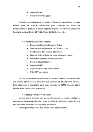 28
 Cópia do CNPJ
 Cópia do Contrato Social
Para algumas atividades é necessário informar-se na prefeitura de cada
cidade quais as licenças necessárias para obtenção do alvará de
funcionamento e procurar o órgão responsável pelo licenciamento (Vigilância
Sanitária, Meio Ambiente CETESB, Corpo de Bombeiros, etc.).
 Secretaria Estadual da Fazenda
 Documento Único de Cadastro, 3 vias
 Documento Complementar de Cadastro, 1 via
 Comprovante de endereço dos sócios
 Contrato de locação ou escritura pública do imóvel.
 Número do cadastro fiscal do contador
 Cópia do ato constitutivo
 Cópia do CNPJ
 Cópia do alvará de funcionamento
 RG e CPF dos sócios
Na maioria dos estados o cadastro no sistema tributário nacional é feito
em parceria com a Receita Federal e sua obtenção se dá junto com o CNPJ.
Este documento é necessário para obter inscrição no ICMS (Imposto sobre
circulação de mercadorias e serviços).
 Cadastro na Previdência Social
Mesmo que a empresa não possua funcionários é preciso realizar o
cadastro na Previdência Social e para a contratação de futuros funcionários a
empresa deve arcar com as obrigações trabalhistas.
Prazo aproximado de 30 dias após o início das atividades.
 