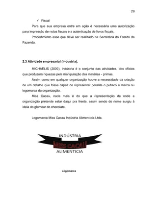 29
 Fiscal
Para que sua empresa entre em ação é necessária uma autorização
para impressão de notas fiscais e a autenticação de livros fiscais.
Procedimento esse que deve ser realizado na Secretária do Estado da
Fazenda.
2.3 Atividade empresarial (Industria).
MICHAELIS (2009), indústria é o conjunto das atividades, dos ofícios
que produzem riquezas pela manipulação das matérias - primas.
Assim como em qualquer organização houve a necessidade da criação
de um detalhe que fosse capaz de representar perante o publico a marca ou
logomarca da organização.
Miss Cacau, nada mais é do que a representação de onde a
organização pretende estar daqui pra frente, assim sendo do nome surgiu à
ideia do glamour do chocolate.
Logomarca Miss Cacau Indústria Alimentícia Ltda.
Logomarca
 
