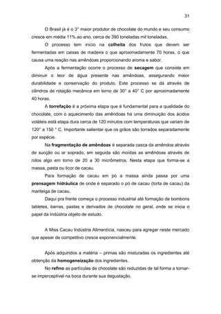 31
O Brasil já é o 3° maior produtor de chocolate do mundo e seu consumo
cresce em média 11% ao ano, cerca de 390 toneladas mil toneladas.
O processo tem início na colheita dos frutos que devem ser
fermentadas em caixas de madeira o que aproximadamente 70 horas, o que
causa uma reação nas amêndoas proporcionando aroma e sabor.
Após a fermentação ocorre o processo de secagem que consiste em
diminuir o teor de água presente nas amêndoas, assegurando maior
durabilidade e conservação do produto. Este processo se dá através de
cilindros de rotação mecânica em torno de 30° a 40° C por aproximadamente
40 horas.
A torrefação é a próxima etapa que é fundamental para a qualidade do
chocolate, com o aquecimento das amêndoas há uma diminuição dos ácidos
voláteis está etapa dura cerca de 120 minutos com temperaturas que variam de
120° a 150 ° C. Importante salientar que os grãos são torrados separadamente
por espécie.
Na fragmentação de amêndoas é separada casca da amêndoa através
de sucção ou ar soprado, em seguida são moídas as amêndoas através de
rolos algo em torno de 20 a 30 micrômetros. Nesta etapa que forma-se a
massa, pasta ou licor de cacau.
Para formação de cacau em pó a massa ainda passa por uma
prensagem hidráulica de onde é separado o pó de cacau (torta de cacau) da
manteiga de cacau.
Daqui pra frente começa o processo industrial até formação de bombons
tabletes, barras, pastas e derivados de chocolate no geral, onde se inicia o
papel da Indústria objeto de estudo.
A Miss Cacau Indústria Alimentícia, nasceu para agregar neste mercado
que apesar de competitivo cresce exponencialmente.
Após adquiridos a matéria – primas são misturadas os ingredientes até
obtenção da homogeneização dos ingredientes.
No refino as partículas de chocolate são reduzidas de tal forma a tornar-
se imperceptível na boca durante sua degustação.
 