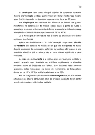 32
A conchagem tem como principal objetivo de compostos formados
durante a fermentação (ácidos), quanto maior for o tempo nesta etapa maior o
sabor final do chocolate, por isso esse processo pode durar até 96 horas.
Na temperagem do chocolate são formados os cristais de gordura
importantes na solidificação da massa. Nesta etapa o ponto de fusão é
aumentado e esfriado uniformemente de forma a aumentar o brilho da massa,
a temperatura utilizada durante o processa é de 28° ou 48° C.
Já a moldagem do chocolate fica a critério do empresário que define
os moldes e as formas.
Após a escolha do molde o chocolate passa por um processo vibrador
ou vibratório que consiste na retirada de ar que fora incorporado na massa
durante o processo de conchagem, as formas ou bandejas são levados a uma
superfície vibratória até a retirada do ar para manter aparência e peso
constante.
A etapa do resfriamento é a última antes de finalmente embalar o
produto acabado com finalidade de solidificar rapidamente o chocolate
liberando assim os chocolates das formas. São utilizadas neste processo
geladeiras, salas refrigeradas ou tuneis de resfriamento as temperaturas
devem ser de 12° a 15° C e umidade relativa do ar de 65%.
Por fim chegamos a processo final de embalagem esta por sua vez tem
a finalidade de atrair o consumidor, além de proteger o produto devem conter
também informações nutricionais e validade.
 