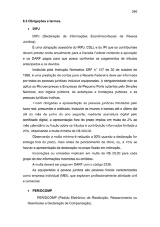 340
6.3 Obrigações e termos.
 DIPJ
DIPJ (Declaração de Informações Econômico-fiscais da Pessoa
Jurídica).
É uma obrigação acessória do IRPJ, CSLL e do IPI que os contribuintes
devem prestar conta anualmente para a Receita Federal contendo a apuração
e os DARF pagos para que possa confrontar os pagamentos de tributos
antecipados e os devidos.
Instituída pela Instrução Normativa SRF n° 127 de 30 de outubro de
1998, é uma prestação de contas para a Receita Federal e deve ser informada
por todas as pessoas jurídicas inclusive equiparadas. A obrigatoriedade não se
aplica as Microempresas e Empresas de Pequeno Porte optantes pelo Simples
Nacional, aos órgãos públicos, ás autarquias e fundações públicas, e as
pessoas jurídicas inativas.
Ficam obrigadas a apresentação às pessoas jurídicas tributadas pelo
lucro real, presumido e arbitrado, inclusive as imunes e isentas até o último dia
útil do mês de junho do ano seguinte, mediante assinatura digital pelo
certificado digital, a apresentação fora do prazo implica em multa de 2% ao
mês calendário ou fração sobre os tributos e contribuição informados limitada a
20%, observando a multa mínima de R$ 500,00.
Observando a multa mínima é reduzido a 50% quando a declaração for
entrega fora do prazo, mais antes de procedimento de oficio, ou, a 75% se
houver a apresentação da declaração no prazo fixado em intimação.
Incorreções ou omissões implicam em multa de R$ 20,00 para cada
grupo de dez informações incorretas ou omitidas.
A multa deverá ser paga em DARF com o código 5338.
As equiparadas à pessoa jurídica são pessoas físicas caracterizadas
como empresa individual (MEI), que exploram profissionalmente atividade civil
e comercial.
 PER/DCOMP
PER/DCOMP (Pedido Eletrônico de Restituição, Ressarcimento ou
Reembolso e Declaração de Compensação).
 