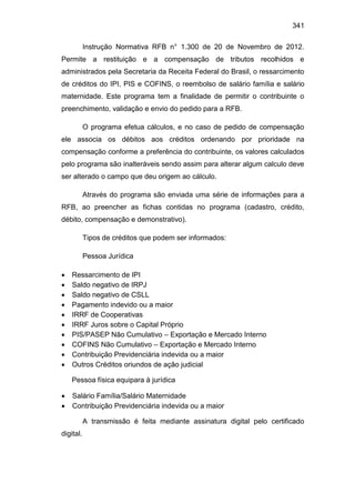 341
Instrução Normativa RFB n° 1.300 de 20 de Novembro de 2012.
Permite a restituição e a compensação de tributos recolhidos e
administrados pela Secretaria da Receita Federal do Brasil, o ressarcimento
de créditos do IPI, PIS e COFINS, o reembolso de salário família e salário
maternidade. Este programa tem a finalidade de permitir o contribuinte o
preenchimento, validação e envio do pedido para a RFB.
O programa efetua cálculos, e no caso de pedido de compensação
ele associa os débitos aos créditos ordenando por prioridade na
compensação conforme a preferência do contribuinte, os valores calculados
pelo programa são inalteráveis sendo assim para alterar algum calculo deve
ser alterado o campo que deu origem ao cálculo.
Através do programa são enviada uma série de informações para a
RFB, ao preencher as fichas contidas no programa (cadastro, crédito,
débito, compensação e demonstrativo).
Tipos de créditos que podem ser informados:
Pessoa Jurídica
 Ressarcimento de IPI
 Saldo negativo de IRPJ
 Saldo negativo de CSLL
 Pagamento indevido ou a maior
 IRRF de Cooperativas
 IRRF Juros sobre o Capital Próprio
 PIS/PASEP Não Cumulativo – Exportação e Mercado Interno
 COFINS Não Cumulativo – Exportação e Mercado Interno
 Contribuição Previdenciária indevida ou a maior
 Outros Créditos oriundos de ação judicial
Pessoa física equipara à jurídica
 Salário Família/Salário Maternidade
 Contribuição Previdenciária indevida ou a maior
A transmissão é feita mediante assinatura digital pelo certificado
digital.
 