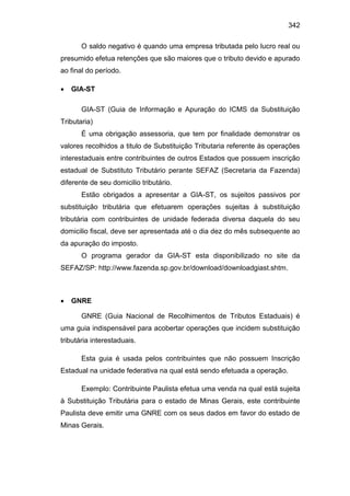 342
O saldo negativo é quando uma empresa tributada pelo lucro real ou
presumido efetua retenções que são maiores que o tributo devido e apurado
ao final do período.
 GIA-ST
GIA-ST (Guia de Informação e Apuração do ICMS da Substituição
Tributaria)
É uma obrigação assessoria, que tem por finalidade demonstrar os
valores recolhidos a titulo de Substituição Tributaria referente às operações
interestaduais entre contribuintes de outros Estados que possuem inscrição
estadual de Substituto Tributário perante SEFAZ (Secretaria da Fazenda)
diferente de seu domicilio tributário.
Estão obrigados a apresentar a GIA-ST, os sujeitos passivos por
substituição tributária que efetuarem operações sujeitas à substituição
tributária com contribuintes de unidade federada diversa daquela do seu
domicilio fiscal, deve ser apresentada até o dia dez do mês subsequente ao
da apuração do imposto.
O programa gerador da GIA-ST esta disponibilizado no site da
SEFAZ/SP: http://www.fazenda.sp.gov.br/download/downloadgiast.shtm.
 GNRE
GNRE (Guia Nacional de Recolhimentos de Tributos Estaduais) é
uma guia indispensável para acobertar operações que incidem substituição
tributária interestaduais.
Esta guia é usada pelos contribuintes que não possuem Inscrição
Estadual na unidade federativa na qual está sendo efetuada a operação.
Exemplo: Contribuinte Paulista efetua uma venda na qual está sujeita
à Substituição Tributária para o estado de Minas Gerais, este contribuinte
Paulista deve emitir uma GNRE com os seus dados em favor do estado de
Minas Gerais.
 