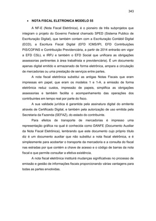 343
 NOTA FISCAL ELETRONICA MODELO 55
A NF-E (Nota Fiscal Eletrônica), é o pioneiro de três subprojetos que
integram o projeto do Governo Federal chamado SPED (Sistema Publico de
Escrituração Digital), que também contam com a Escrituração Contábil Digital
(ECD), a Escritura Fiscal Digital (EFD ICMS/IPI, EFD Contribuições
PIS/COFINS e Contribuição Previdenciária, a partir de 2014 entrarão em vigor
a EFD CSLL e IRPJ e também o EFD Social que unificara as obrigações
assessorias pertinentes à área trabalhista e previdenciária). É um documento
apenas digital emitido e armazenado de forma eletrônica, ampara a circulação
de mercadorias ou uma prestação de serviços entre partes.
A nota fiscal eletrônica substitui as antigas Notas Fiscais que eram
impressas em papel, que eram os modelos 1 e 1-A. a emissão de forma
eletrônica reduz custos, impressão de papeis, simplifica as obrigações
assessorias e também facilita o acompanhamento das operações dos
contribuintes em tempo real por parte do fisco.
A sua validade jurídica é garantida pela assinatura digital do emitente
através de Certificado Digital, e também pela autorização de uso emitida pela
Secretaria da Fazenda (SEFAZ), do estado do contribuinte.
Para efeitos de transporte de mercadorias é impresso uma
representação gráfica na qual é conhecida como DANFE (Documento Auxiliar
da Nota Fiscal Eletrônica), lembrando que este documento cujo próprio título
diz é um documento auxiliar que não substitui a nota fiscal eletrônica, e é
simplesmente para acobertar o transporte da mercadoria e a consulta do fiscal
nas estradas por que contém a chave de acesso e o código de barras da nota
fiscal e que permite consultar a efetiva existência.
A nota fiscal eletrônica instituirá mudanças significativas no processo de
emissão e gestão de informações fiscais proporcionando várias vantagens para
todas as partes envolvidas.
 