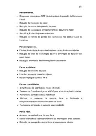 344
Para emitentes.
 Dispensa a obtenção de AIDF (Autorização de Impressão de Documento
Fiscal)
 Redução de impressão de papel
 Redução de custos de impressão de papel
 Redução de espaço para armazenamento de documento fiscal
 Simplificação das obrigações acessórias
 Redução de tempo de parada dos caminhões nos postos fiscais de
fronteiras
Para compradores.
 Eliminação de digitação de notas fiscais na recepção de mercadorias
 Redução de erros de escrituração devido à eliminação da digitação das
notas fiscais
 Recepção antecipada das informações do documento
Para a sociedade.
 Redução de consumo de papel
 Incentivo ao uso de novas tecnologias
 Novos empregos ligados a NF-E
Para os contabilistas.
 Simplificação da Escrituração Fiscal e Contábil
 Serviços de Consultoria ligados a NF-E para administrações tributarias.
 Aumento na confiabilidade da nota fiscal
 Melhoria no processo de controle fiscal, e facilitando o
compartilhamento de informações entre os fiscos.
 Redução na sonegação e aumento na arrecadação
Para o fisco.
 Aumento na confiabilidade da nota fiscal
 Melhor intercambio e compartilhamento de informações entre os fiscos
 Redução na sonegação e aumento na arrecadação de tributos
 