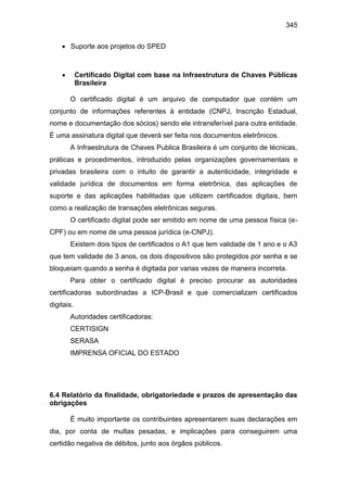 345
 Suporte aos projetos do SPED
 Certificado Digital com base na Infraestrutura de Chaves Públicas
Brasileira
O certificado digital é um arquivo de computador que contém um
conjunto de informações referentes à entidade (CNPJ, Inscrição Estadual,
nome e documentação dos sócios) sendo ele intransferível para outra entidade.
É uma assinatura digital que deverá ser feita nos documentos eletrônicos.
A Infraestrutura de Chaves Publica Brasileira é um conjunto de técnicas,
práticas e procedimentos, introduzido pelas organizações governamentais e
privadas brasileira com o intuito de garantir a autenticidade, integridade e
validade jurídica de documentos em forma eletrônica, das aplicações de
suporte e das aplicações habilitadas que utilizem certificados digitais, bem
como a realização de transações eletrônicas seguras.
O certificado digital pode ser emitido em nome de uma pessoa física (e-
CPF) ou em nome de uma pessoa jurídica (e-CNPJ).
Existem dois tipos de certificados o A1 que tem validade de 1 ano e o A3
que tem validade de 3 anos, os dois dispositivos são protegidos por senha e se
bloqueiam quando a senha é digitada por varias vezes de maneira incorreta.
Para obter o certificado digital é preciso procurar as autoridades
certificadoras subordinadas a ICP-Brasil e que comercializam certificados
digitais.
Autoridades certificadoras:
CERTISIGN
SERASA
IMPRENSA OFICIAL DO ESTADO
6.4 Relatório da finalidade, obrigatoriedade e prazos de apresentação das
obrigações
É muito importante os contribuintes apresentarem suas declarações em
dia, por conta de multas pesadas, e implicações para conseguirem uma
certidão negativa de débitos, junto aos órgãos públicos.
 