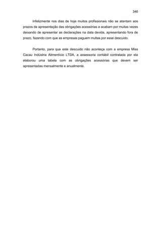 346
Infelizmente nos dias de hoje muitos profissionais não se atentam aos
prazos de apresentação das obrigações acessórias e acabam por muitas vezes
deixando de apresentar as declarações na data devida, apresentando fora de
prazo, fazendo com que as empresas paguem multas por esse descuido.
Portanto, para que este descuido não aconteça com a empresa Miss
Cacau Indústria Alimentício LTDA, a assessoria contábil contratada por ela
elaborou uma tabela com as obrigações acessórias que devem ser
apresentadas mensalmente e anualmente.
 