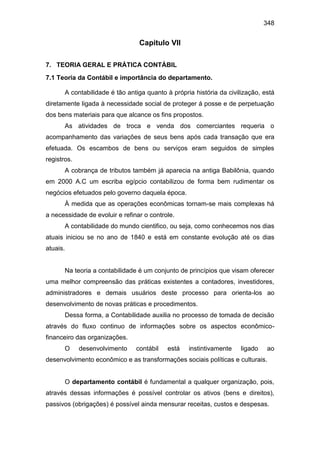 348
Capitulo VII
7. TEORIA GERAL E PRÁTICA CONTÁBIL
7.1 Teoria da Contábil e importância do departamento.
A contabilidade é tão antiga quanto à própria história da civilização, está
diretamente ligada à necessidade social de proteger á posse e de perpetuação
dos bens materiais para que alcance os fins propostos.
As atividades de troca e venda dos comerciantes requeria o
acompanhamento das variações de seus bens após cada transação que era
efetuada. Os escambos de bens ou serviços eram seguidos de simples
registros.
A cobrança de tributos também já aparecia na antiga Babilônia, quando
em 2000 A.C um escriba egípcio contabilizou de forma bem rudimentar os
negócios efetuados pelo governo daquela época.
À medida que as operações econômicas tornam-se mais complexas há
a necessidade de evoluir e refinar o controle.
A contabilidade do mundo cientifico, ou seja, como conhecemos nos dias
atuais iniciou se no ano de 1840 e está em constante evolução até os dias
atuais.
Na teoria a contabilidade é um conjunto de princípios que visam oferecer
uma melhor compreensão das práticas existentes a contadores, investidores,
administradores e demais usuários deste processo para orienta-los ao
desenvolvimento de novas práticas e procedimentos.
Dessa forma, a Contabilidade auxilia no processo de tomada de decisão
através do fluxo continuo de informações sobre os aspectos econômico-
financeiro das organizações.
O desenvolvimento contábil está instintivamente ligado ao
desenvolvimento econômico e as transformações sociais políticas e culturais.
O departamento contábil é fundamental a qualquer organização, pois,
através dessas informações é possível controlar os ativos (bens e direitos),
passivos (obrigações) é possível ainda mensurar receitas, custos e despesas.
 