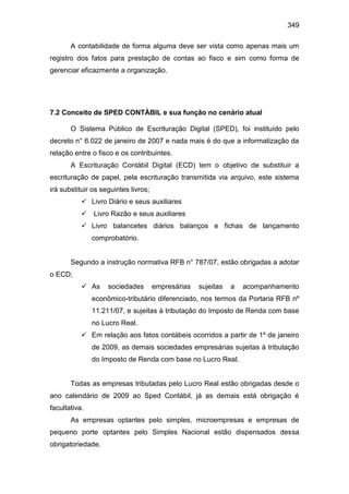 349
A contabilidade de forma alguma deve ser vista como apenas mais um
registro dos fatos para prestação de contas ao fisco e sim como forma de
gerenciar eficazmente a organização.
7.2 Conceito de SPED CONTÀBIL e sua função no cenário atual
O Sistema Público de Escrituração Digital (SPED), foi instituído pelo
decreto n° 6.022 de janeiro de 2007 e nada mais é do que a informatização da
relação entre o fisco e os contribuintes.
A Escrituração Contábil Digital (ECD) tem o objetivo de substituir a
escrituração de papel, pela escrituração transmitida via arquivo, este sistema
irá substituir os seguintes livros;
 Livro Diário e seus auxiliares
 Livro Razão e seus auxiliares
 Livro balancetes diários balanços e fichas de lançamento
comprobatório.
Segundo a instrução normativa RFB n° 787/07, estão obrigadas a adotar
o ECD;
 As sociedades empresárias sujeitas a acompanhamento
econômico-tributário diferenciado, nos termos da Portaria RFB nº
11.211/07, e sujeitas à tributação do Imposto de Renda com base
no Lucro Real.
 Em relação aos fatos contábeis ocorridos a partir de 1º de janeiro
de 2009, as demais sociedades empresárias sujeitas à tributação
do Imposto de Renda com base no Lucro Real.
Todas as empresas tributadas pelo Lucro Real estão obrigadas desde o
ano calendário de 2009 ao Sped Contábil, já as demais está obrigação é
facultativa.
As empresas optantes pelo simples, microempresas e empresas de
pequeno porte optantes pelo Simples Nacional estão dispensados dessa
obrigatoriedade.
 