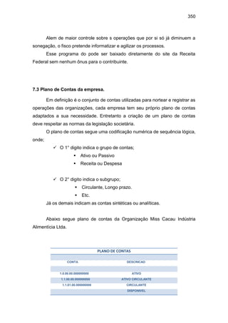 350
Alem de maior controle sobre s operações que por si só já diminuem a
sonegação, o fisco pretende informatizar e agilizar os processos.
Esse programa do pode ser baixado diretamente do site da Receita
Federal sem nenhum ônus para o contribuinte.
7.3 Plano de Contas da empresa.
Em definição é o conjunto de contas utilizadas para nortear e registrar as
operações das organizações, cada empresa tem seu próprio plano de contas
adaptados a sua necessidade. Entretanto a criação de um plano de contas
deve respeitar as normas da legislação societária.
O plano de contas segue uma codificação numérica de sequência lógica,
onde;
 O 1° digito indica o grupo de contas;
 Ativo ou Passivo
 Receita ou Despesa
 O 2° digito indica o subgrupo;
 Circulante, Longo prazo.
 Etc.
Já os demais indicam as contas sintéticas ou analíticas.
Abaixo segue plano de contas da Organização Miss Cacau Indústria
Alimentícia Ltda.
PLANO DE CONTAS
CONTA DESCRICAO
1.0.00.00.000000000 ATIVO
1.1.00.00.000000000 ATIVO CIRCULANTE
1.1.01.00.000000000 CIRCULANTE
DISPONIVEL
 