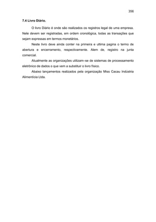 356
7.4 Livro Diário.
O livro Diário é onde são realizados os registros legal de uma empresa.
Nele devem ser registradas, em ordem cronológica, todas as transações que
sejam expressas em termos monetários.
Neste livro deve ainda conter na primeira e ultima pagina o termo de
abertura e encerramento, respectivamente. Alem de, registro na junta
comercial.
Atualmente as organizações utilizam–se de sistemas de processamento
eletrônico de dados o que vem a substituir o livro físico.
Abaixo lançamentos realizados pela organização Miss Cacau Indústria
Alimentícia Ltda.
 