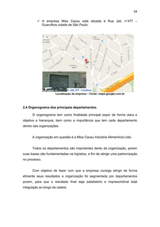 34
 A empresa Miss Cacau está situada á Rua Jati, n°477 –
Guarulhos cidade de São Paulo.
Localização da empresa – Fonte: maps.google.com.br
2.4 Organograma dos principais departamentos.
O organograma tem como finalidade principal expor de forma clara e
objetiva a hierarquia, bem como a importância que tem cada departamento
dentro das organizações.
A organização em questão é a Miss Cacau Indústria Alimentícia Ltda.
Todos os departamentos são importantes dento da organização, porem
suas bases são fundamentadas na logística, a fim de atingir uma padronização
no processo.
Com objetivo de fazer com que a empresa consiga atingir de forma
eficiente seus resultados a organização foi segmentada por departamentos
porem, para que o resultado final seja satisfatório e imprescindível total
integração ao longo da cadeia.
 