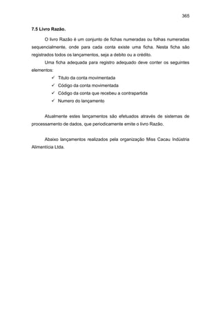 365
7.5 Livro Razão.
O livro Razão é um conjunto de fichas numeradas ou folhas numeradas
sequencialmente, onde para cada conta existe uma ficha. Nesta ficha são
registrados todos os lançamentos, seja a debito ou a crédito.
Uma ficha adequada para registro adequado deve conter os seguintes
elementos:
 Titulo da conta movimentada
 Código da conta movimentada
 Código da conta que recebeu a contrapartida
 Numero do lançamento
Atualmente estes lançamentos são efetuados através de sistemas de
processamento de dados, que periodicamente emite o livro Razão.
Abaixo lançamentos realizados pela organização Miss Cacau Indústria
Alimentícia Ltda.
 