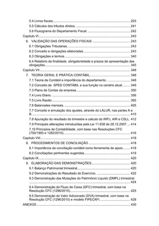 5.4 Livros fiscais...................................................................................... 203
5.5 Cálculos dos tributos diretos. ............................................................ 241
5.6 Fluxograma do Departamento Fiscal. ............................................... 242
Capitulo VI...................................................................................................... 243
6. VALIDAÇÃO DAS OPERAÇÕES FISCAIS .......................................... 243
6.1 Obrigações Tributarias...................................................................... 243
6.2 Conceito e obrigações elaboradas.................................................... 243
6.3 Obrigações e termos......................................................................... 340
6.4 Relatório da finalidade, obrigatoriedade e prazos de apresentação das
obrigações............................................................................................... 345
Capitulo VII..................................................................................................... 348
7. TEORIA GERAL E PRÁTICA CONTÁBIL............................................. 348
7.1 Teoria da Contábil e importância do departamento. ......................... 348
7.2 Conceito de SPED CONTÀBIL e sua função no cenário atual......... 349
7.3 Plano de Contas da empresa............................................................ 350
7.4 Livro Diário. ....................................................................................... 356
7.5 Livro Razão. ...................................................................................... 365
7.6 Balancetes mensais. ......................................................................... 405
7.7 Conceito e simulação dos ajustes, através do LALUR, nas partes A e
B.............................................................................................................. 410
7.8 Apuração do resultado do trimestre e calculo do IRPJ, AIR e CSLL. 412
7.9 Principais alterações introduzidas pela Lei 11.638 de 28.12.2007.... 414
7.10 Princípios de Contabilidade, com base nas Resoluções CFC
(750/1993 e 1282/2010).......................................................................... 416
Capitulo VIII.................................................................................................... 418
8. PROCEDIMENTOS DE CONCILIAÇÃO .............................................. 418
8.1 Importância da conciliação contábil como ferramenta de apoio........ 418
8.2 Conciliações pertinentes sugeridas................................................... 419
Capitulo IX...................................................................................................... 420
9. ELABORAÇÃO DAS DEMONSTRAÇÕES........................................... 420
9.1 Balanço Patrimonial trimestral........................................................... 420
9.2 Demonstrações do Resultado do Exercício. ..................................... 422
9.3 Demonstração das Mutações do Patrimônio Liquido (DMPL) trimestral.
................................................................................................................ 424
9.4 Demonstração do Fluxo de Caixa (DFC) trimestral, com base na
Resolução CFC (1296/2010)................................................................... 425
9.5 Demonstração do Valor Adicionado (DVA) trimestral, com base na
Resolução CFC (1296/2010) e modelo FIPECAFI.................................. 428
ANEXOS ........................................................................................................ 430
 