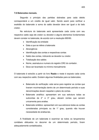 405
7.6 Balancetes mensais.
Segundo o principio das partidas dobradas para cada debito
corresponderá a um credito de igual valor. Sendo assim para verificar a
exatidão do balancete a soma do saldo devedor deve ser igual a do lado
credor.
Na estrutura do balancete será apresentada cada conta com seu
respectivo saldo seja ele credor ou devedor e alguns elementos fundamentais
devem constar no balancete, de acordo com a resolução 685/90.
 Identificação da entidade
 Data a que se refere o balancete
 Abrangência
 Identificação das contas e respectivas contas
 Saldo das contas, indicando se devedor ou credor.
 Totalização dos saldos
 Nome, assinatura e numero do registro CRC do contador.
 Deve ser levantado no mínimo mensalmente
O balancete é extraído a partir do livro Razão e neste é exposto cada conta
com seu respectivo saldo. Existem algumas finalidades para os balancetes;
 Balancete de verificação: este serve para registrar as contas que
tiveram movimentação dentro de um determinado período e suas
denominações devem respeitar o plano de contas.
 Balancete analítico: apresentam em sua estrutura todas as
subcontas de 2° e 3° grau, alocam contas que servem
unicamente para analise.
 Balancete sintético: apresentam em sua estrutura todas as contas
consideradas principais ou de 1° grau, quando não houver
necessidade de analisa-las.
A finalidade de um balancete é examinar se todos os lançamentos
contábeis efetuados no decorrer de um determinado período, foram
adequadamente contabilizados.
 
