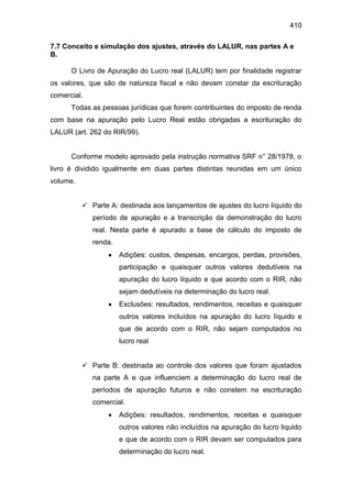 410
7.7 Conceito e simulação dos ajustes, através do LALUR, nas partes A e
B.
O Livro de Apuração do Lucro real (LALUR) tem por finalidade registrar
os valores, que são de natureza fiscal e não devam constar da escrituração
comercial.
Todas as pessoas jurídicas que forem contribuintes do imposto de renda
com base na apuração pelo Lucro Real estão obrigadas a escrituração do
LALUR (art. 262 do RIR/99).
Conforme modelo aprovado pela instrução normativa SRF n° 28/1978, o
livro é dividido igualmente em duas partes distintas reunidas em um único
volume.
 Parte A: destinada aos lançamentos de ajustes do lucro líquido do
período de apuração e a transcrição da demonstração do lucro
real. Nesta parte é apurado a base de cálculo do imposto de
renda.
 Adições: custos, despesas, encargos, perdas, provisões,
participação e quaisquer outros valores dedutíveis na
apuração do lucro líquido e que acordo com o RIR, não
sejam dedutíveis na determinação do lucro real.
 Exclusões: resultados, rendimentos, receitas e quaisquer
outros valores incluídos na apuração do lucro líquido e
que de acordo com o RIR, não sejam computados no
lucro real
 Parte B: destinada ao controle dos valores que foram ajustados
na parte A e que influenciem a determinação do lucro real de
períodos de apuração futuros e não constem na escrituração
comercial.
 Adições: resultados, rendimentos, receitas e quaisquer
outros valores não incluídos na apuração do lucro liquido
e que de acordo com o RIR devam ser computados para
determinação do lucro real.
 