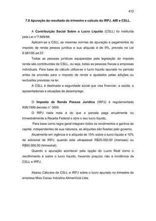 412
7.8 Apuração do resultado do trimestre e calculo do IRPJ, AIR e CSLL.
A Contribuição Social Sobre o Lucro Líquido (CSLL) foi instituída
pela Lei n°7.689/88.
Aplicam-se a CSLL as mesmas normas de apuração e pagamentos do
imposto de renda pessoa jurídica e sua alíquota é de 9%, prevista na Lei
8.981/95 art.57.
Todas as pessoas jurídicas equiparadas pela legislação do imposto
renda são contribuintes da CSLL, ou seja, todas as pessoas físicas e empresas
individuais. Para base de cálculo utiliza-se o lucro líquido apurado no período
antes da provisão para o imposto de renda e ajustados pelas adições ou
exclusões previstas na lei.
A CSLL é destinada a seguridade social que visa financiar, a saúde, a
aposentadorias e situações de desemprego.
O Imposto de Renda Pessoa Jurídica (IRPJ) é regulamentado
RIR/1999 decreto n° 3000.
O IRPJ nada mais é do que a parcela paga anualmente ou
trimestralmente a Receita Federal s obre o seu lucro líquido.
Para base como regra geral integram todos os rendimentos e ganhos de
capital, independentes de sua natureza, as alíquotas são fixadas pelo governo.
Atualmente em vigência é a alíquota de 15% sobre o lucro líquido e 10%
de adicional de IRPJ, quando este ultrapassar R$20.000,00 (mensais) ou
R$60.000,00 (trimestral).
Quando a apuração acontecer pela opção do Lucro Real como o
recolhimento é sobre o lucro líquido, havendo prejuízo não a incidência de
CSLL e IRPJ.
Abaixo Cálculos da CSLL e IRPJ sobre o lucro apurado no trimestre da
empresa Miss Cacau Indústria Alimentícia Ltda.
 